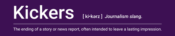 Kickers: Journalism slang. The ending of a story or nes report, often intended to leave a lasting impression.