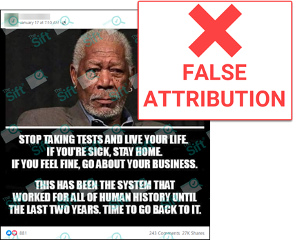 A Facebook post of a meme that includes a photo of actor Morgan Freeman and the words “Stop taking tests and live your life. If you’re sick, stay home. If you feel fine, go about your business. This has been the system that worked for all of human history until the last two years. Time to go back to it.” The News Literacy Project added a label that says “FALSE ATTRIBUTION.”