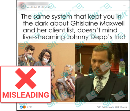 A Facebook post that says, “The same system that kept you in the dark about Ghislaine Maxwell and her client list, doesn’t mind live-streaming Johnny Depp’s trial”. The post includes an image of a courtroom sketch of Maxwell juxtaposed with a photo of Depp in court. The News Literacy Project has added a label that says 'MISLEADING.'