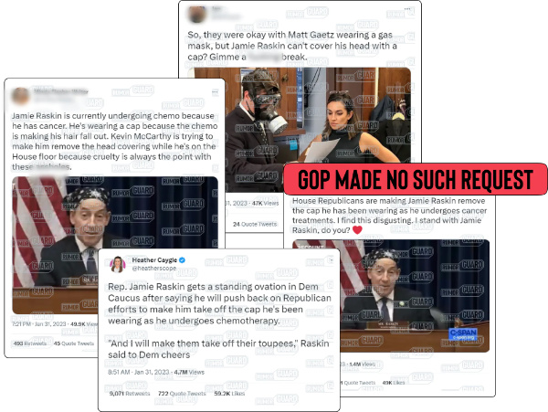 A collection of tweets promulgating the claim that House Republicans are forcing Democratic Rep. Jamie Raskin of Maryland to remove the head covering he wears since starting chemotherapy, including one that reads, “Jamie Raskin is currently undergoing chemo because he has cancer. He’s wearing a cap because the chemo is making his hair fall out. Kevin McCarthy is trying to make him remove the head covering while he’s on the House floor because cruelty is always the point with these ****.” The News Literacy Project has added a label that says, “GOP MADE NO SUCH REQUEST.”