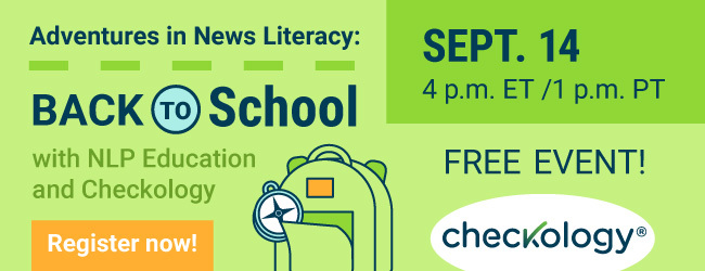 Adventures in News Literacy: Back to School with NLP Education and Checkology. Sept 14. 4p.m. ET/1 p.m. PT. Free Event. Register now!
