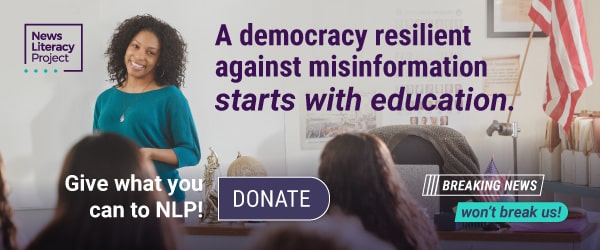 A banner ad by the News Literacy Project that reads, “A democracy resilient against misinformation starts with education.” An educator in a
classroom smiles near the words, “Give what you can to NLP!”
