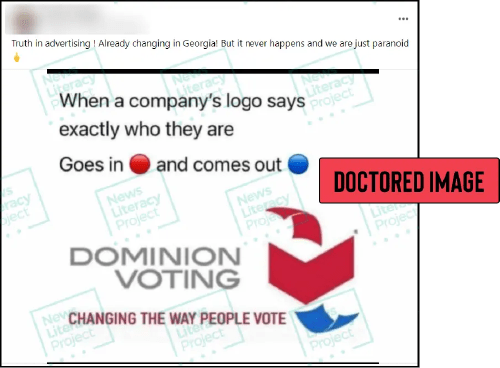 A post on Facebook reads, “Truth in advertising! Already changing in Georgia! But it never happens and we are just paranoid.” The post also includes a meme that reads, “When a company’s logo says exactly who they are. Goes in [red circle] and comes out [blue circle]” and features a doctored version of Dominion Voting’s logo along with the fabricated slogan, “CHANGING
THE WAY PEOPLE
VOTE.” The News Literacy Project has added a label that says, “DOCTORED IMAGE.”