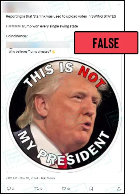 A social media post reads, “Reporting is that Starlink was used to upload votes in SWING STATES. HMMMM Trump won every single swing state. Coincidence?” and features an image of President-elect Donald Trump and the words “THIS IS NOT MY PRESIDENT.” The News Literacy Project has added a label that says “FALSE.”