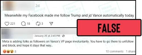 Two social media posts read “Meanwhile my Facebook made me follow Trump and jd Vance automatically today” and “Meta is adding folks as followers on Vance's VP page involuntarily. You have to go there to unfollow and block, and hope it stays that way.” The News Literacy Project has added a label that says “FALSE.”