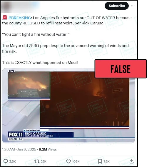 A post on X reads, “🚨 #BREAKING: Los Angeles fire hydrants are OUT OF WATER because the county REFUSED to refill reservoirs,
per Rick Caruso. ‘You can’t fight a fire without water!’ The Mayor did ZERO prep despite the advanced warning of winds and fire risk. This is EXACTLY what happened on Maui!” and features a clip of billionaire developer Rick Caruso speaking on a Fox News affiliate. The News Literacy Project has added a label that says “FALSE.”