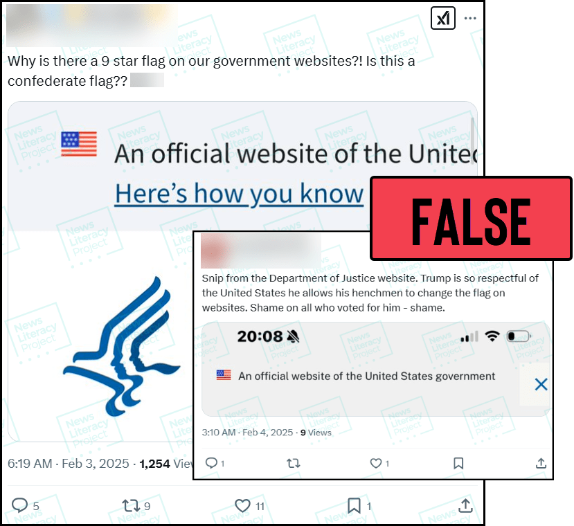 Two social media posts read, “Why is there a 9 star flag on our government websites?! Is this a confederate flag??” and “Snip from the Department of Justice website. Trump is so respectful of the United States he allows his henchmen to change the flag on websites. Shame on all who voted for him - shame.” Both include screenshots from government websites that feature
an American flag with nine stars. The News Literacy Project has added a label that says “FALSE.”