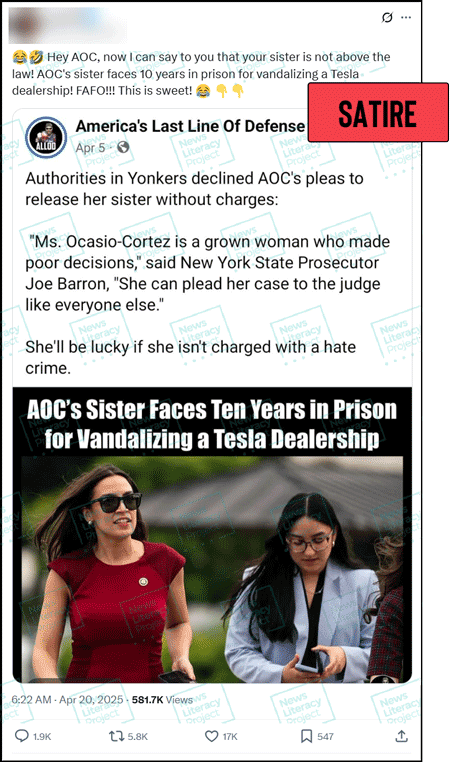 A social media post reads, “Hey AOC, now I can say to you that your sister is not above the law! AOC’s sister faces 10 years in prison for vandalizing a Tesla dealership! FAFO!!! This is sweet!” and features a screenshot of a social media post from the America’s Last Line of Defense Facebook page that includes a photograph of New York Democratic Rep. Alexandria Ocasio-Cortez with another woman and the text, “AOC’s Sister
Faces Ten Years in Prison for Vandalizing a Tesla Dealership.” The News Literacy Project has added a label that says “SATIRE.”